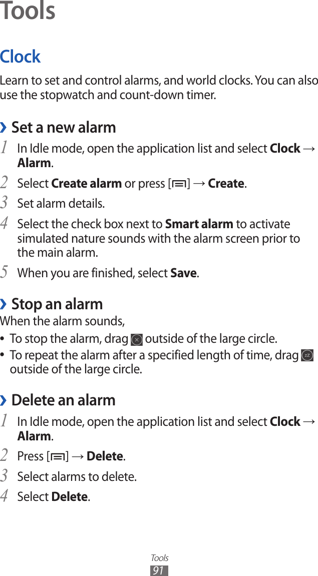 Tools91ToolsClockLearn to set and control alarms, and world clocks. You can also use the stopwatch and count-down timer.Set a new alarm ›In Idle mode, open the application list and select 1 Clock → Alarm.Select 2 Create alarm or press [ ] → Create.Set alarm details.3 Select the check box next to 4 Smart alarm to activate simulated nature sounds with the alarm screen prior to the main alarm.When you are finished, select 5 Save.Stop an alarm ›When the alarm sounds,To stop the alarm, drag  ● outside of the large circle.To repeat the alarm after a specified length of time, drag  ● outside of the large circle.Delete an alarm ›In Idle mode, open the application list and select 1 Clock → Alarm.Press [2 ] → Delete.Select alarms to delete.3 Select 4 Delete.