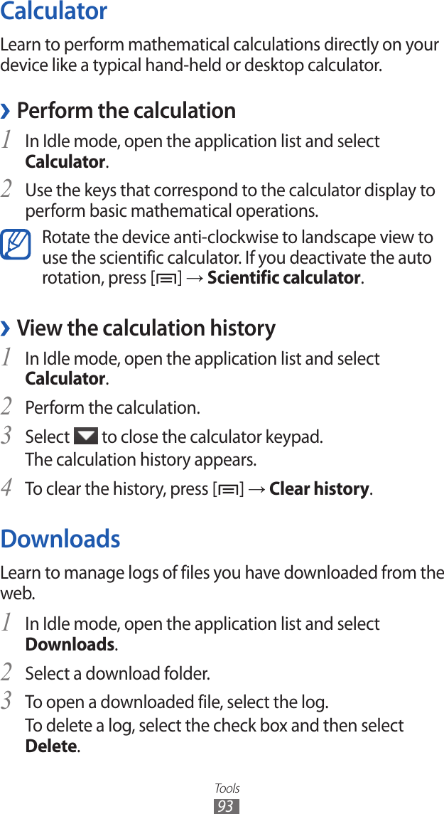 Tools93CalculatorLearn to perform mathematical calculations directly on your device like a typical hand-held or desktop calculator.Perform the calculation ›In Idle mode, open the application list and select 1 Calculator.Use the keys that correspond to the calculator display to 2 perform basic mathematical operations.Rotate the device anti-clockwise to landscape view to use the scientific calculator. If you deactivate the auto rotation, press [ ] → Scientific calculator.View the calculation history ›In Idle mode, open the application list and select 1 Calculator.Perform the calculation.2 Select 3  to close the calculator keypad.The calculation history appears.To clear the history, press [4 ] → Clear history.DownloadsLearn to manage logs of files you have downloaded from the web.In Idle mode, open the application list and select 1 Downloads.Select a download folder.2 To open a downloaded file, select the log.3 To delete a log, select the check box and then select Delete.