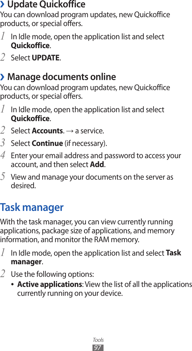 Tools97Update Quickoffice ›You can download program updates, new Quickoffice products, or special offers.In Idle mode, open the application list and select 1 Quickoffice.Select 2 UPDATE.Manage documents online ›You can download program updates, new Quickoffice products, or special offers.In Idle mode, open the application list and select 1 Quickoffice.Select 2 Accounts. → a service.Select 3 Continue (if necessary). Enter your email address and password to access your 4 account, and then select Add.View and manage your documents on the server as 5 desired.Task managerWith the task manager, you can view currently running applications, package size of applications, and memory information, and monitor the RAM memory.In Idle mode, open the application list and select 1 Task manager.Use the following options:2 Active applications ●: View the list of all the applications currently running on your device.