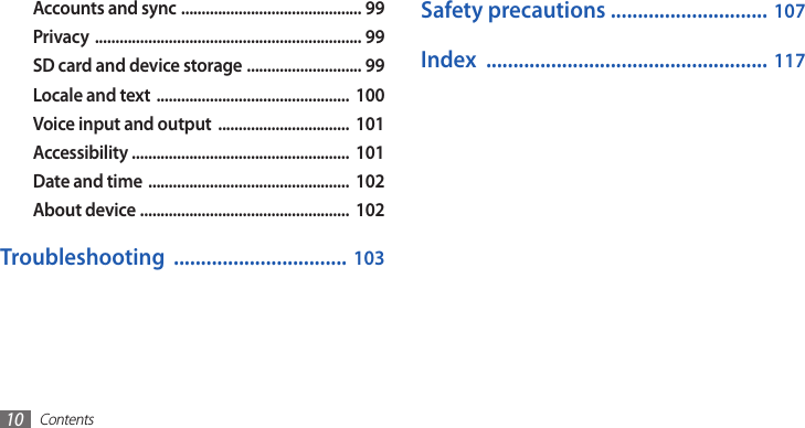 Contents10Safety precautions ............................. 107Index  .................................................... 117Accounts and sync  ............................................ 99Privacy  ................................................................. 99SD card and device storage  ............................ 99Locale and text  ...............................................  100Voice input and output  ................................  101Accessibility .....................................................  101Date and time  .................................................  102About device  ...................................................  102Troubleshooting  ................................ 103
