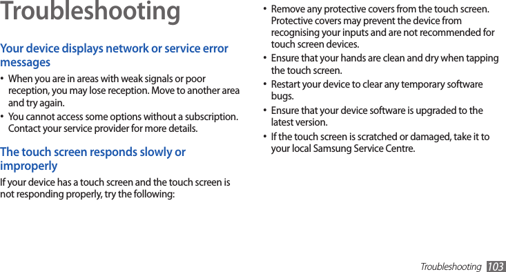 Troubleshooting103TroubleshootingYour device displays network or service error messagesWhen you are in areas with weak signals or poor •reception, you may lose reception. Move to another area and try again.You cannot access some options without a subscription. •Contact your service provider for more details.The touch screen responds slowly or improperlyIf your device has a touch screen and the touch screen is not responding properly, try the following:Remove any protective covers from the touch screen. •Protective covers may prevent the device from recognising your inputs and are not recommended for touch screen devices.Ensure that your hands are clean and dry when tapping •the touch screen.Restart your device to clear any temporary software •bugs.Ensure that your device software is upgraded to the •latest version.If the touch screen is scratched or damaged, take it to •your local Samsung Service Centre.