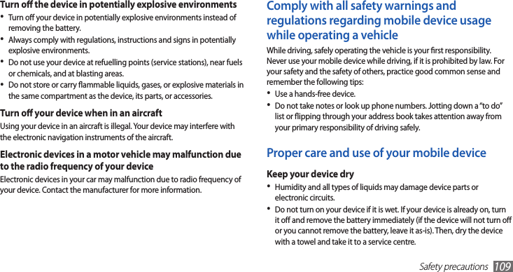 Safety precautions109Comply with all safety warnings and regulations regarding mobile device usage while operating a vehicleWhile driving, safely operating the vehicle is your rst responsibility. Never use your mobile device while driving, if it is prohibited by law. For your safety and the safety of others, practice good common sense and remember the following tips:Use a hands-free device.•Do not take notes or look up phone numbers. Jotting down a “to do” •list or ipping through your address book takes attention away from your primary responsibility of driving safely.Proper care and use of your mobile deviceKeep your device dryHumidity and all types of liquids may damage device parts or •electronic circuits.Do not turn on your device if it is wet. If your device is already on, turn •it o and remove the battery immediately (if the device will not turn o or you cannot remove the battery, leave it as-is). Then, dry the device with a towel and take it to a service centre.Turn o the device in potentially explosive environmentsTurn o your device in potentially explosive environments instead of •removing the battery.Always comply with regulations, instructions and signs in potentially •explosive environments.Do not use your device at refuelling points (service stations), near fuels •or chemicals, and at blasting areas.Do not store or carry ammable liquids, gases, or explosive materials in •the same compartment as the device, its parts, or accessories.Turn o your device when in an aircraftUsing your device in an aircraft is illegal. Your device may interfere with the electronic navigation instruments of the aircraft.Electronic devices in a motor vehicle may malfunction due to the radio frequency of your deviceElectronic devices in your car may malfunction due to radio frequency of your device. Contact the manufacturer for more information.