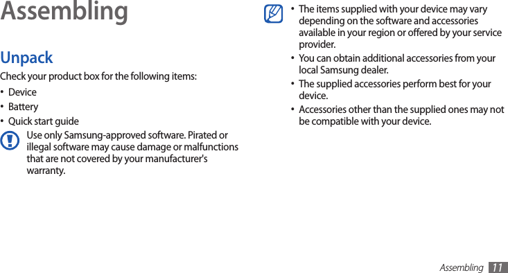 Assembling11AssemblingUnpackCheck your product box for the following items:Device•Battery•Quick start guide•Use only Samsung-approved software. Pirated or illegal software may cause damage or malfunctions that are not covered by your manufacturer&apos;s warranty.The items supplied with your device may vary •depending on the software and accessories available in your region or oered by your service provider.You can obtain additional accessories from your •local Samsung dealer.The supplied accessories perform best for your •device.Accessories other than the supplied ones may not •be compatible with your device.