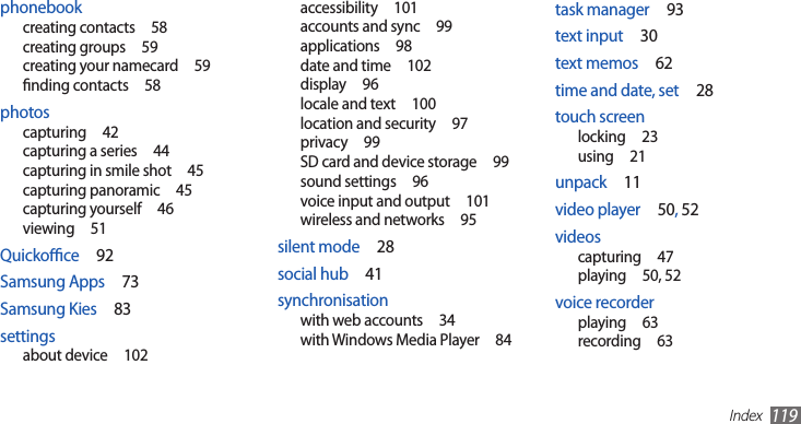 Index119task manager  93text input  30text memos  62time and date, set  28touch screenlocking  23using  21unpack  11video player  50, 52videoscapturing  47playing  50, 52voice recorderplaying  63recording  63accessibility  101accounts and sync  99applications  98date and time  102display  96locale and text  100location and security  97privacy  99SD card and device storage  99sound settings  96voice input and output  101wireless and networks  95silent mode  28social hub  41synchronisationwith web accounts  34with Windows Media Player  84phonebookcreating contacts  58creating groups  59creating your namecard  59nding contacts  58photoscapturing  42capturing a series  44capturing in smile shot  45capturing panoramic  45capturing yourself  46viewing  51Quickoce  92Samsung Apps  73Samsung Kies  83settingsabout device  102