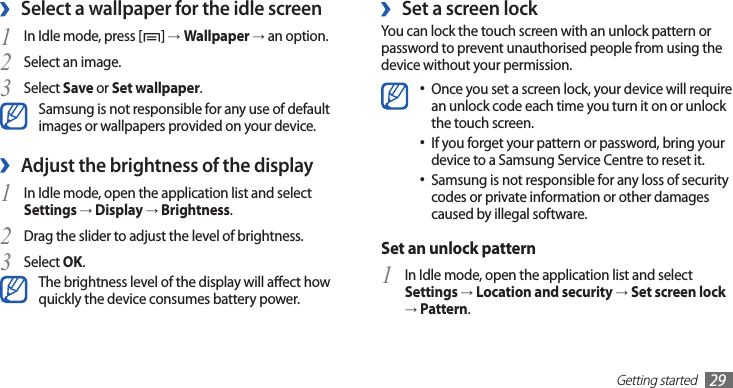 Getting started29 ›Set a screen lockYou can lock the touch screen with an unlock pattern or password to prevent unauthorised people from using the device without your permission.Once you set a screen lock, your device will require •an unlock code each time you turn it on or unlock the touch screen.If you forget your pattern or password, bring your •device to a Samsung Service Centre to reset it. Samsung is not responsible for any loss of security •codes or private information or other damages caused by illegal software.Set an unlock patternIn Idle mode, open the application list and select 1 Settings → Location and security → Set screen lock → Pattern.Select a wallpaper for the idle screen ›In Idle mode, press [1 ] →Wallpaper → an option.Select an image.2 Select 3 Save or Set wallpaper.Samsung is not responsible for any use of default images or wallpapers provided on your device.Adjust the brightness of the display ›In Idle mode, open the application list and select 1 Settings → Display → Brightness.Drag the slider2  to adjust the level of brightness.Select 3 OK.The brightness level of the display will aect how quickly the device consumes battery power.