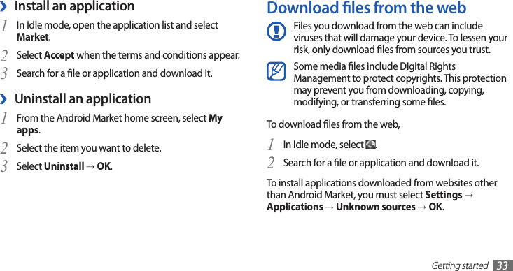 Getting started33Download les from the webFiles you download from the web can include viruses that will damage your device. To lessen your risk, only download les from sources you trust.Some media les include Digital Rights Management to protect copyrights. This protection may prevent you from downloading, copying, modifying, or transferring some les.To download les from the web,In Idle mode, select 1 .Search for a le or application and download it.2 To install applications downloaded from websites other than Android Market, you must select Settings →Applications → Unknown sources →OK.Install an application ›In Idle mode, open the application list and select 1 Market.Select 2 Accept when the terms and conditions appear.Search for a le or application and download it.3 Uninstall an application ›From the Android Market home screen, select 1 My apps.Select the item you want to delete.2 Select 3 Uninstall → OK.