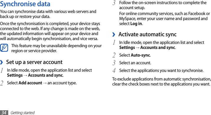 Getting started34Follow the on-screen instructions to complete the 3 account setup.For online community services, such as Facebook or MySpace, enter your user name and password and select Log in.Activate automatic sync ›In Idle mode, open the application list and select 1 Settings → Accounts and sync.Select 2 Auto-sync.Select an account.3 Select the applications you want to synchronise.4 To exclude applications from automatic synchronisation, clear the check boxes next to the applications you want.Synchronise dataYou can synchronise data with various web servers and back up or restore your data.Once the synchronisation is completed, your device stays connected to the web. If any change is made on the web, the updated information will appear on your device and will automatically begin synchronisation, and vice versa.This feature may be unavailable depending on your region or service provider.Set up a server account ›In Idle mode, open the application list and select 1 Settings → Accounts and sync.Select 2 Add account → an account type.