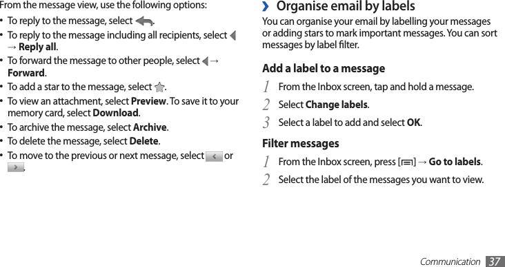 Communication37Organise email by labels ›You can organise your email by labelling your messages or adding stars to mark important messages. You can sort messages by label lter.Add a label to a messageFrom the Inbox screen, tap and hold a message.1 Select 2 Change labels.Select a label to add and select 3 OK.Filter messagesFrom the Inbox screen, press [1 ] → Go to labels.Select the label of the messages you want to view.2 From the message view, use the following options:To reply to the message, select • .To reply to the message including all recipients, select •  →Reply all.To forward the message to other people, select •  →Forward.To add a star to the message, select • .To view an attachment, select • Preview. To save it to your memory card, select Download.To archive the message, select • Archive.To delete the message, select • Delete.To move to the previous or next message, select •  or .
