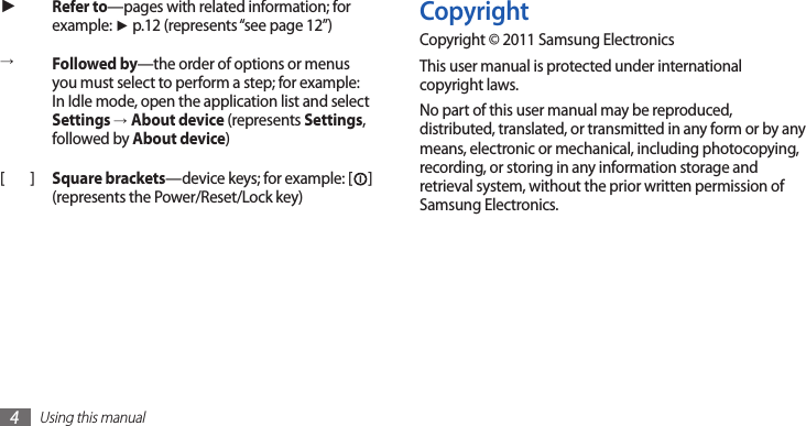 Using this manual4CopyrightCopyright © 2011 Samsung ElectronicsThis user manual is protected under international copyright laws.No part of this user manual may be reproduced, distributed, translated, or transmitted in any form or by any means, electronic or mechanical, including photocopying, recording, or storing in any information storage and retrieval system, without the prior written permission of Samsung Electronics.►Refer to—pages with related information; for example: ► p.12 (represents “see page 12”)→Followed by—the order of options or menus you must select to perform a step; for example: In Idle mode, open the application list and select Settings →About device (represents Settings, followed by About device)[ ] Square brackets—device keys; for example: [ ] (represents the Power/Reset/Lock key)