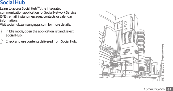 Communication41Social HubLearn to access Social Hub™, the integrated communication application for Social Network Service (SNS), email, instant messages, contacts or calendar information.  Visit socialhub.samsungapps.com for more details.In Idle mode, open the application list and select 1 Social Hub.Check and use contents delivered from Social Hub.2 