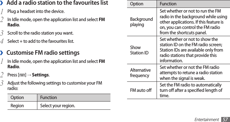 Entertainment57Option FunctionBackground playingSet whether or not to run the FM radio in the background while using other applications. If this feature is on, you can control the FM radio from the shortcuts panel.Show Station IDSet whether or not to show the station ID on the FM radio screen; Station IDs are available only from radio stations that provide this information.Alternative frequencySet whether or not the FM radio attempts to retune a radio station when the signal is weak.FM auto oSet the FM radio to automatically turn o after a specied length of time.Add a radio station to the favourites list ›Plug a headset into the device.1 In Idle mode, open the application list and select 2 FM Radio.Scroll to the radio station you want.3 Select + to add to the favourites list. 4 Customise FM radio settings ›In Idle mode, open the application list and select 1 FM Radio.Press [2 ] → Settings.Adjust the following settings to customise your FM 3 radio:Option FunctionRegion Select your region.