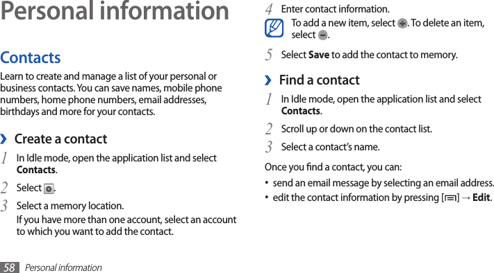 Personal information58Personal informationContactsLearn to create and manage a list of your personal or business contacts. You can save names, mobile phone numbers, home phone numbers, email addresses, birthdays and more for your contacts. ›Create a contactIn Idle mode, open the application list and select 1 Contacts.Select 2 .Select a memory location.3 If you have more than one account, select an account to which you want to add the contact.Enter contact information.4 To add a new item, select  . To delete an item, select  .Select 5 Save to add the contact to memory.Find a contact ›1 In Idle mode, open the application list and select Contacts.Scroll up or down on the contact list.2 Select a contact’s name.3 Once you nd a contact, you can:send an email message by selecting an email address.•edit the contact information by pressing [• ] → Edit.