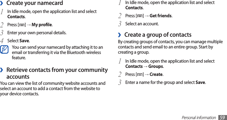 Personal information59In Idle mode, open the application list and select1  Contacts.Press [2 ] → Get friends.Select an account. 3 Create a group of contacts ›By creating groups of contacts, you can manage multiple contacts and send email to an entire group. Start by creating a group.In Idle mode, open the application list and select 1 Contacts → Groups.Press [2 ] → Create.Enter a name for the group and select 3 Save.Create your namecard ›In Idle mode, open the application list and select 1 Contacts.Press [2 ] → My prole.Enter your own personal details.3 Select 4 Save.You can send your namecard by attaching it to an email or transferring it via the Bluetooth wireless feature.Retrieve contacts from your community  ›accountsYou can view the list of community website accounts and select an account to add a contact from the website to your device contacts.