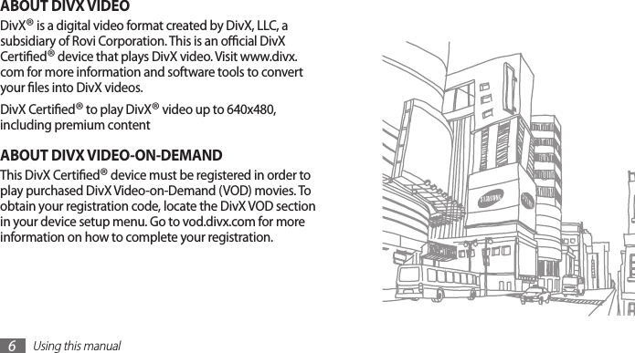 Using this manual6ABOUT DIVX VIDEODivX® is a digital video format created by DivX, LLC, a subsidiary of Rovi Corporation. This is an ocial DivX Certied® device that plays DivX video. Visit www.divx.com for more information and software tools to convert your les into DivX videos.DivX Certied® to play DivX® video up to 640x480, including premium contentABOUT DIVX VIDEO-ON-DEMANDThis DivX Certied® device must be registered in order to play purchased DivX Video-on-Demand (VOD) movies. To obtain your registration code, locate the DivX VOD section in your device setup menu. Go to vod.divx.com for more information on how to complete your registration.