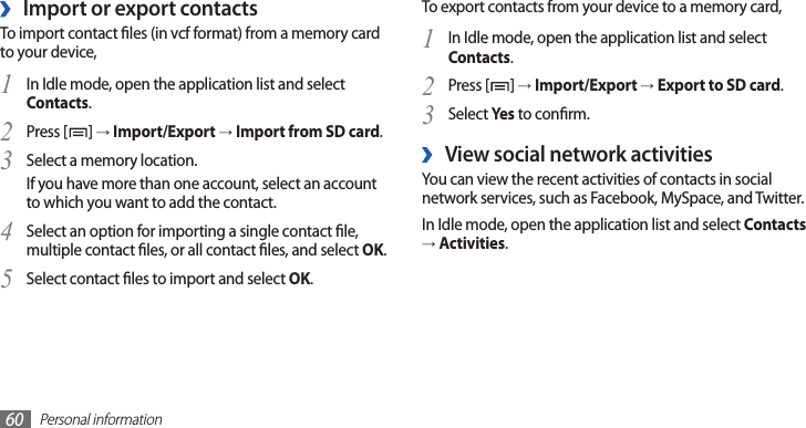 Personal information60To export contacts from your device to a memory card,In Idle mode, open the application list and select 1 Contacts.Press [2 ] → Import/Export → Export to SD card.Select 3 Yes to conrm.View social network activities ›You can view the recent activities of contacts in social network services, such as Facebook, MySpace, and Twitter.In Idle mode, open the application list and select Contacts → Activities.Import or export contacts ›To import contact les (in vcf format) from a memory card to your device,In Idle mode, open the application list and select 1 Contacts.Press [2 ] → Import/Export → Import from SD card.Select a memory location.3 If you have more than one account, select an account to which you want to add the contact.Select an option for importing a single contact le, 4 multiple contact les, or all contact les, and select OK.Select contact les to import and select 5 OK.