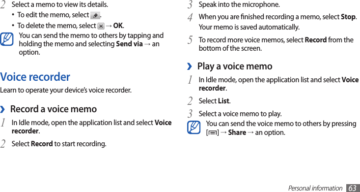 Personal information63Speak into the microphone.3 When you are nished recording a memo, select 4 Stop.Your memo is saved automatically.To record more voice memos, select 5 Record from the bottom of the screen.Play a voice memo ›In Idle mode, open the application list and select 1 Voice recorder.Select 2 List.Select a voice memo to play.3 You can send the voice memo to others by pressing [] → Share →an option. Select a memo to view its details.2 To edit the memo, select • .To delete the memo, select •  → OK.You can send the memo to others by tapping and holding the memo and selecting Send via →an option.Voice recorderLearn to operate your device’s voice recorder.Record a voice memo ›In Idle mode, open the application list and select 1 Voice recorder.Select 2 Record to start recording.