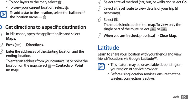 Web69Select a travel method (car, bus, or walk) and select 4 Go.Select a travel route to view details of your trip (if 5 necessary).Select 6 .The route is indicated on the map. To view only the single part of the route, select   or  . When you are nished, press [7 ] → Clear Map.LatitudeLearn to share your location with your friends and view friends’ locations via Google Latitude™.This feature may be unavailable depending on •your region or service provider.Before using location services, ensure that the •wireless connection is active.To add layers to the map, select • .To view your current location, select • .To add a star to the location, select the balloon of the location name →  .Get directions to a specic destination ›In Idle mode, open the application list and select 1 Maps.Press [2 ] → Directions.Enter the addresses of the starting location and the 3 ending location.To enter an address from your contact list or point the location on the map, select   → Contacts or Point on map.