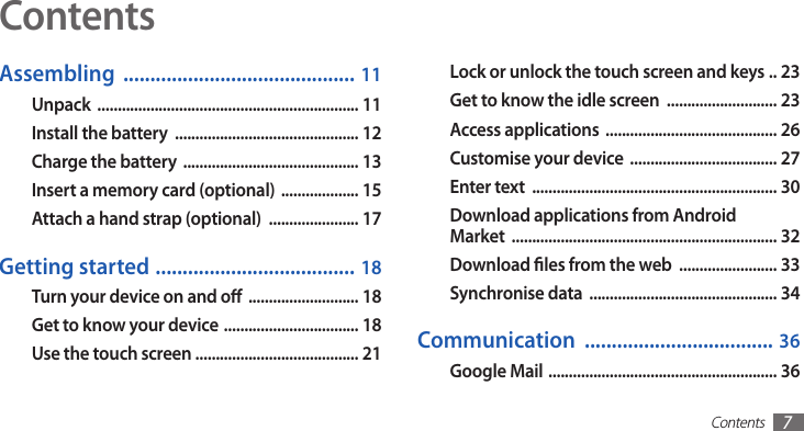 Contents7ContentsLock or unlock the touch screen and keys  . .  23Get to know the idle screen  ........................... 23Access applications  .......................................... 26Customise your device  .................................... 27Enter text  ............................................................ 30Download applications from Android  Market  ................................................................. 32Download les from the web  ........................ 33Synchronise data  .............................................. 34Communication  ................................... 36Google Mail  ........................................................ 36Assembling  ........................................... 11Unpack  ................................................................ 11Install the battery  ............................................. 12Charge the battery  ........................................... 13Insert a memory card (optional)  ................... 15Attach a hand strap (optional)  ...................... 17Getting started  ..................................... 18Turn your device on and o  ........................... 18Get to know your device  ................................. 18Use the touch screen ........................................ 21