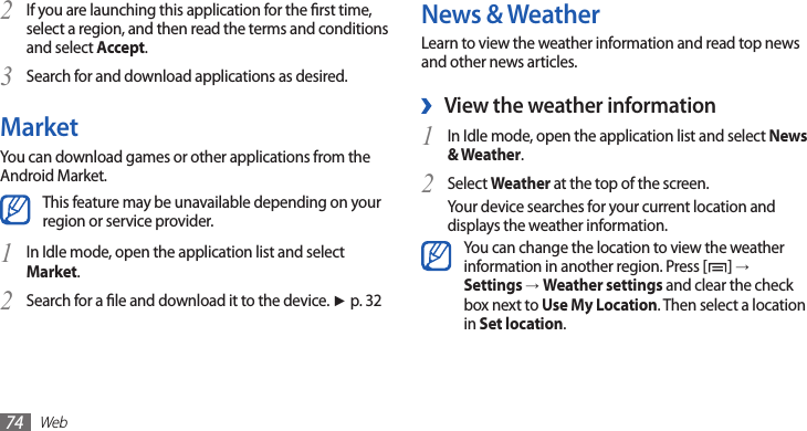 Web74News &amp; WeatherLearn to view the weather information and read top news and other news articles.View the weather information ›In Idle mode, open the application list and select 1 News &amp; Weather.Select 2 Weather at the top of the screen.Your device searches for your current location and displays the weather information. You can change the location to view the weather information in another region. Press [ ] →Settings →Weather settings and clear the check box next to Use My Location. Then select a location in Set location.If you are launching this application for the rst time, 2 select a region, and then read the terms and conditions and select Accept.Search for and download applications as desired.3 MarketYou can download games or other applications from the Android Market. This feature may be unavailable depending on your region or service provider.In Idle mode, open the application list and select 1 Market. Search for a le and download it to the device. 2 ►p. 32