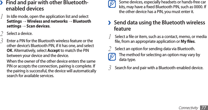 Connectivity77Some devices, especially headsets or hands-free car kits, may have a xed Bluetooth PIN, such as 0000. If the other device has a PIN, you must enter it.Send data using the Bluetooth wireless  ›featureSelect a le or item, such as a contact, memo, or media 1 le, from an appropriate application or My les.Select an option for sending data via Bluetooth.2 The method for selecting an option may vary by data type.Search for and pair with a Bluetooth-enabled device.3 Find and pair with other Bluetooth- ›enabled devicesIn Idle mode, open the application list and select 1 Settings → Wireless and networks → Bluetooth settings → Scan devices.Select a device.2 Enter a PIN for the Bluetooth wireless feature or the 3 other device’s Bluetooth PIN, if it has one, and select OK. Alternatively, select Accept to match the PIN between your device and the device.When the owner of the other device enters the same PIN or accepts the connection, pairing is complete. If the pairing is successful, the device will automatically search for available services.