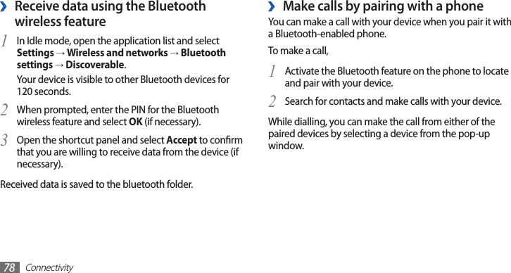 Connectivity78Make calls by pairing with a phone ›You can make a call with your device when you pair it with a Bluetooth-enabled phone.To make a call, Activate the Bluetooth feature on the phone to locate 1 and pair with your device.Search for contacts and make calls with your device.2 While dialling, you can make the call from either of the paired devices by selecting a device from the pop-up window.  ›Receive data using the Bluetooth wireless featureIn Idle mode, open the application list and select 1 Settings → Wireless and networks → Bluetooth settings → Discoverable.Your device is visible to other Bluetooth devices for 120 seconds.When prompted, enter the PIN for the Bluetooth 2 wireless feature and select OK (if necessary). Open the shortcut panel and select 3 Accept to conrm that you are willing to receive data from the device (if necessary).Received data is saved to the bluetooth folder.
