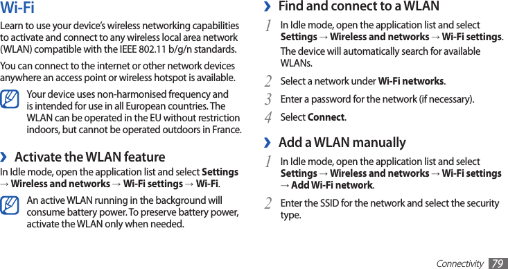 Connectivity79Find and connect to a WLAN ›In Idle mode, open the application list and select 1 Settings → Wireless and networks → Wi-Fi settings. The device will automatically search for available WLANs. Select a network under 2 Wi-Fi networks.Enter a password for the network (if necessary).3 Select 4 Connect.Add a WLAN manually ›In Idle mode, open the application list and select 1 Settings → Wireless and networks → Wi-Fi settings → Add Wi-Fi network.Enter the SSID for the network and select the security 2 type. Wi-FiLearn to use your device’s wireless networking capabilities to activate and connect to any wireless local area network (WLAN) compatible with the IEEE 802.11 b/g/n standards.You can connect to the internet or other network devices anywhere an access point or wireless hotspot is available.Your device uses non-harmonised frequency and is intended for use in all European countries. The WLAN can be operated in the EU without restriction indoors, but cannot be operated outdoors in France. ›Activate the WLAN featureIn Idle mode, open the application list and select Settings → Wireless and networks →Wi-Fi settings →Wi-Fi.An active WLAN running in the background will consume battery power. To preserve battery power, activate the WLAN only when needed.