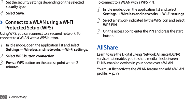 Connectivity80To connect to a WLAN with a WPS PIN,In Idle mode, open the application list and select 1 Settings → Wireless and networks → Wi-Fi settings.Select a network indicated by the WPS icon and select 2 WPS PIN.On the access point, enter the PIN and press the start 3 button.AllShareLearn to use the Digital Living Network Alliance (DLNA) service that enables you to share media les between DLNA-enabled devices in your home over a WLAN. You must rst activate the WLAN feature and add a WLAN prole. ► p. 79Set the security settings depending on the selected 3 security type.Select 4 Save.Connect to a WLAN using a Wi-Fi  ›Protected Setup (WPS)Using WPS, you can connect to a secured network. To connect to a WLAN with a WPS button,In Idle mode, open the application list and select 1 Settings → Wireless and networks → Wi-Fi settings.Select 2 WPS button connection.Press a WPS button on the access point within 2 3 minutes.