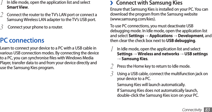 Connectivity83 ›Connect with Samsung KiesEnsure that Samsung Kies is installed on your PC. You can download the program from the Samsung website  (www.samsung.com/kies).To use PC connections, you must deactivate USB debugging mode. In Idle mode, open the application list and select Settings →Applications → Development, and then clear the check box next to USB debugging.In Idle mode, open the application list and select 1 Settings → Wireless and networks → USB settings →Samsung Kies.Press the Home key to return to Idle mode.2 Using a USB cable, connect the multifunction jack on 3 your device to a PC.Samsung Kies will launch automatically.If Samsung Kies does not automatically launch, double-click the Samsung Kies icon on your PC.In Idle mode, open the application list and select 1 Smart View.Connect the router to the TV’s LAN port or connect a 2 Samsung Wireless LAN adapter to the TV’s USB port. Connect your phone to a router.3 PC connectionsLearn to connect your device to a PC with a USB cable in various USB connection modes. By connecting the device to a PC, you can synchronise les with Windows Media Player, transfer data to and from your device directly and use the Samsung Kies program.