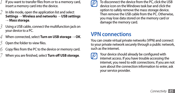 Connectivity85To disconnect the device from the PC, click the USB device icon on the Windows task bar and click the option to safely remove the mass storage device. Then remove the USB cable from the PC. Otherwise, you may lose data stored on the memory card or damage the memory card.VPN connectionsYou can create virtual private networks (VPN) and connect to your private network securely through a public network, such as the internet.Your device should already be congured with internet access. If you have trouble accessing the internet, you need to edit connections. If you are not sure about the connection information to enter, ask your service provider.If you want to transfer les from or to a memory card, 1 insert a memory card into the device.In Idle mode, open the application list and select 2 Settings → Wireless and networks → USB settings → Mass storage.Using a USB cable, connect the multifunction jack on 3 your device to a PC.When connected, select 4 Turn on USB storage → OK.Open the folder to view les.5 Copy les from the PC to the device or memory card.6 When you are nished, select 7 Turn o USB storage.