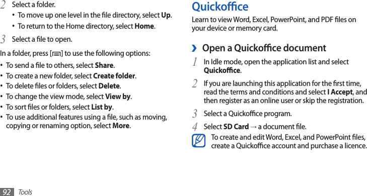 Tools92QuickoceLearn to view Word, Excel, PowerPoint, and PDF les on your device or memory card.Open a Quickoce document ›In Idle mode, open the application list and select 1 Quickoce.If you are launching this application for the rst time, 2 read the terms and conditions and select I Accept, and then register as an online user or skip the registration.Select a Quickoce program.3 Select 4 SD Card → a document le.To create and edit Word, Excel, and PowerPoint les, create a Quickoce account and purchase a licence.Select a folder.2 To move up one level in the le directory, select • Up.To return to the Home directory, select • Home.Select a le to open.3 In a folder, press [ ] to use the following options:To send a le to others, select • Share.To create a new folder, select • Create folder.To delete les or folders, select • Delete.To change the view mode, select • View by.To sort les or folders, select • List by.To use additional features using a le, such as moving, •copying or renaming option, select More.