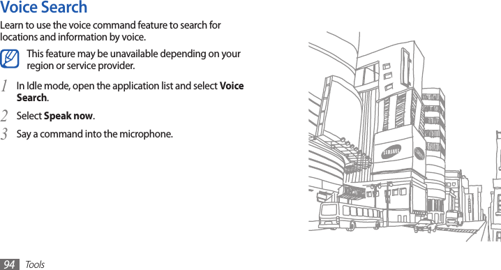 Tools94Voice SearchLearn to use the voice command feature to search for locations and information by voice.This feature may be unavailable depending on your region or service provider.In Idle mode, open the application list and select 1 Voice Search.Select 2 Speak now.Say a command into the microphone.3 