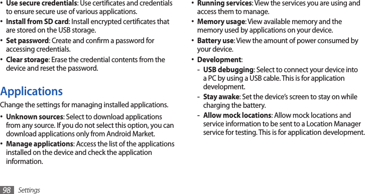 Settings98Running services• : View the services you are using and access them to manage.Memory usage• : View available memory and the memory used by applications on your device.Battery use• : View the amount of power consumed by your device.Development• :USB debugging - : Select to connect your device into a PC by using a USB cable. This is for application development.Stay awake - : Set the device’s screen to stay on while charging the battery.Allow mock locations - : Allow mock locations and service information to be sent to a Location Manager service for testing. This is for application development.Use secure credentials• : Use certicates and credentials to ensure secure use of various applications.Install from SD card• : Install encrypted certicates that are stored on the USB storage.Set password• : Create and conrm a password for accessing credentials.Clear storage• : Erase the credential contents from the device and reset the password.ApplicationsChange the settings for managing installed applications.Unknown sources• : Select to download applications from any source. If you do not select this option, you can download applications only from Android Market.Manage applications• : Access the list of the applications installed on the device and check the application information.