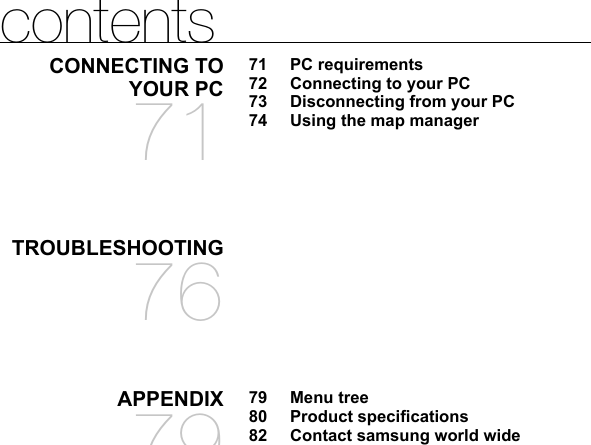 contentsCONNECTING TO YOUR PC7171 PC requirements72  Connecting to your PC73  Disconnecting from your PC74  Using the map managerTROUBLESHOOTING76APPENDIX7979 Menu tree80 Product speciﬁ cations82  Contact samsung world wide