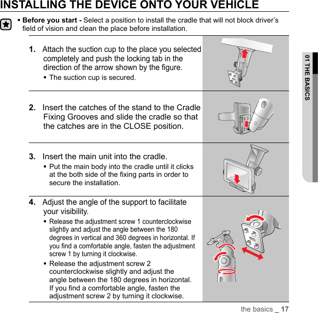 INSTALLING THE DEVICE ONTO YOUR VEHICLE Before you start - Select a position to install the cradle that will not block driver’s field of vision and clean the place before installation.1.   Attach the suction cup to the place you selected completely and push the locking tab in the direction of the arrow shown by the ﬁ gure. The suction cup is secured. 2.    Insert the catches of the stand to the Cradle Fixing Grooves and slide the cradle so that the catches are in the CLOSE position.3.   Insert the main unit into the cradle. Put the main body into the cradle until it clicks at the both side of the ﬁ xing parts in order to secure the installation.4.   Adjust the angle of the support to facilitate your visibility. Release the adjustment screw 1 counterclockwise slightly and adjust the angle between the 180 degrees in vertical and 360 degrees in horizontal. If you ﬁ nd a comfortable angle, fasten the adjustment screw 1 by turning it clockwise. Release the adjustment screw 2 counterclockwise slightly and adjust the angle between the 180 degrees in horizontal. If you ﬁ nd a comfortable angle, fasten the adjustment screw 2 by turning it clockwise.the basics _ 1701 THE BASICS