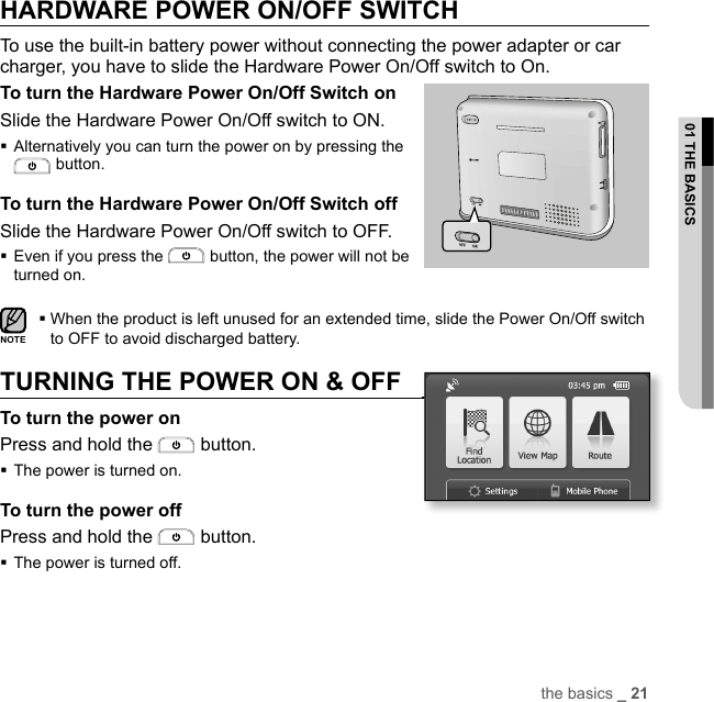 the basics _ 2101 THE BASICSHARDWARE POWER ON/OFF SWITCH  To use the built-in battery power without connecting the power adapter or car charger, you have to slide the Hardware Power On/Off switch to On.To turn the Hardware Power On/Off Switch onSlide the Hardware Power On/Off switch to ON. Alternatively you can turn the power on by pressing the  button.To turn the Hardware Power On/Off Switch offSlide the Hardware Power On/Off switch to OFF. Even if you press the   button, the power will not be turned on. When the product is left unused for an extended time, slide the Power On/Off switch to OFF to avoid discharged battery.TURNING THE POWER ON &amp; OFFTo turn the power onPress and hold the   button.The power is turned on.To turn the power offPress and hold the   button.The power is turned off.NOTESD