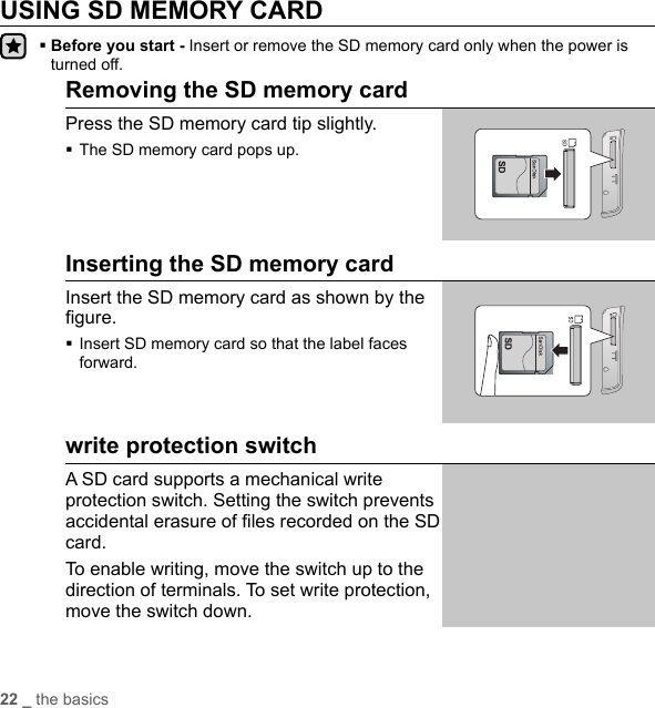 22 _ the basicsUSING SD MEMORY CARD Before you start - Insert or remove the SD memory card only when the power is turned off.Removing the SD memory cardPress the SD memory card tip slightly.The SD memory card pops up.Inserting the SD memory cardInsert the SD memory card as shown by the ﬁ gure. Insert SD memory card so that the label faces forward.write protection switchA SD card supports a mechanical write protection switch. Setting the switch prevents accidental erasure of ﬁ les recorded on the SD card.To enable writing, move the switch up to the direction of terminals. To set write protection, move the switch down.