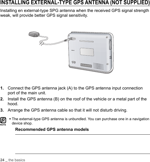 24 _ the basicsINSTALLING EXTERNAL-TYPE GPS ANTENNA (NOT SUPPLIED)Installing en external-type SPG antenna when the received GPS signal strength weak, will provide better GPS signal sensitivity.1.  Connect the GPS antenna jack (A) to the GPS antenna input connection port of the main unit.2.  Install the GPS antenna (B) on the roof of the vehicle or a metal part of the hood.3.  Arrange the GPS antenna cable so that it will not disturb driving. The external-type GPS antenna is unbundled. You can purchase one in a navigation device shop.Recommended GPS antenna modelsSDNOTE