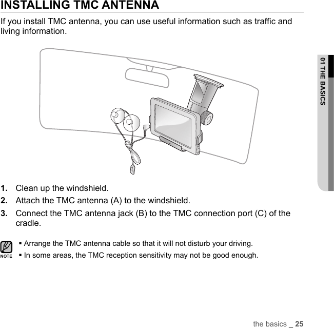 the basics _ 2501 THE BASICSINSTALLING TMC ANTENNAIf you install TMC antenna, you can use useful information such as trafﬁ c and living information.1.  Clean up the windshield.2.  Attach the TMC antenna (A) to the windshield.3.  Connect the TMC antenna jack (B) to the TMC connection port (C) of the cradle.Arrange the TMC antenna cable so that it will not disturb your driving.In some areas, the TMC reception sensitivity may not be good enough.NOTE
