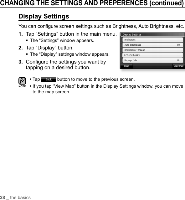 28 _ the basicsCHANGING THE SETTINGS AND PREPERENCES (continued)Display SettingsYou can conﬁ gure screen settings such as Brightness, Auto Brightness, etc.1.  Tap “Settings” button in the main menu.The “Settings” window appears.2.  Tap “Display” button.The “Display” settings window appears.3.  Conﬁ gure the settings you want by tapping on a desired button.Tap   button to move to the previous screen. If you tap “View Map” button in the Display Settings window, you can move to the map screen.NOTE