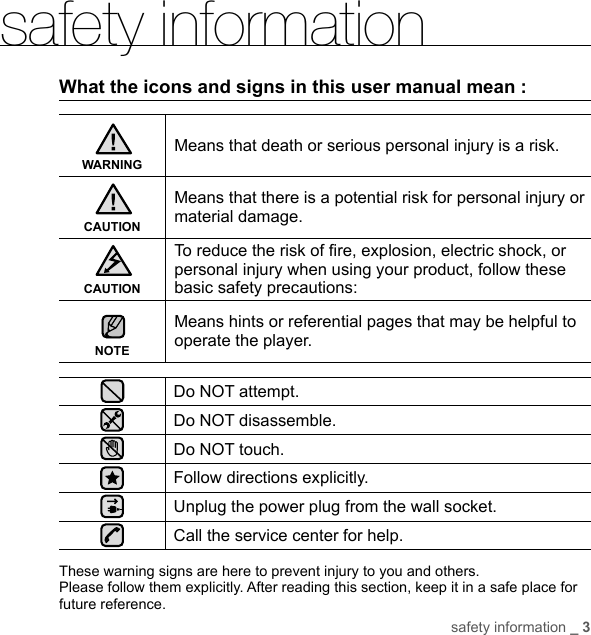 safety information _ 3safety informationWhat the icons and signs in this user manual mean :WARNINGMeans that death or serious personal injury is a risk.CAUTIONMeans that there is a potential risk for personal injury or material damage.CAUTIONTo reduce the risk of ﬁ re, explosion, electric shock, or personal injury when using your product, follow these basic safety precautions:NOTEMeans hints or referential pages that may be helpful to operate the player.Do NOT attempt.Do NOT disassemble.Do NOT touch.Follow directions explicitly.Unplug the power plug from the wall socket.Call the service center for help.These warning signs are here to prevent injury to you and others. Please follow them explicitly. After reading this section, keep it in a safe place for future reference.