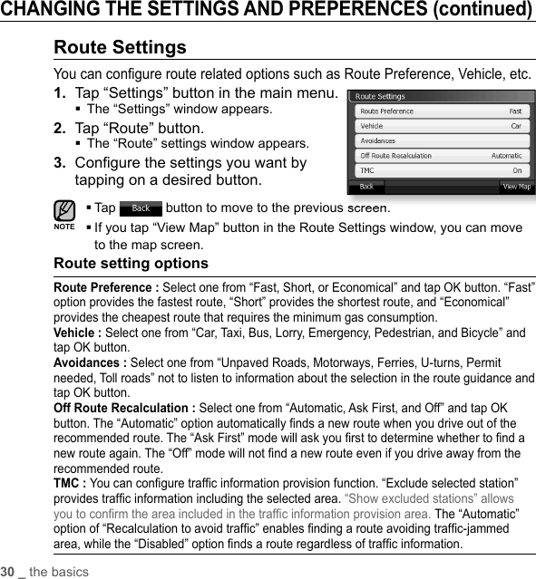 30 _ the basicsCHANGING THE SETTINGS AND PREPERENCES (continued)Route SettingsYou can conﬁ gure route related options such as Route Preference, Vehicle, etc.1.  Tap “Settings” button in the main menu.The “Settings” window appears.2.  Tap “Route” button.The “Route” settings window appears.3.  Conﬁ gure the settings you want by tapping on a desired button.Tap   button to move to the previous screen. If you tap “View Map” button in the Route Settings window, you can move to the map screen.Route setting optionsRoute Preference : Select one from “Fast, Short, or Economical” and tap OK button. “Fast” option provides the fastest route, “Short” provides the shortest route, and “Economical” provides the cheapest route that requires the minimum gas consumption.Vehicle : Select one from “Car, Taxi, Bus, Lorry, Emergency, Pedestrian, and Bicycle” and tap OK button.Avoidances : Select one from “Unpaved Roads, Motorways, Ferries, U-turns, Permit needed, Toll roads” not to listen to information about the selection in the route guidance and tap OK button.Off Route Recalculation : Select one from “Automatic, Ask First, and Off” and tap OK button. The “Automatic” option automatically ﬁ nds a new route when you drive out of the recommended route. The “Ask First” mode will ask you ﬁ rst to determine whether to ﬁ nd a new route again. The “Off” mode will not ﬁ nd a new route even if you drive away from the recommended route.TMC : You can conﬁ gure trafﬁ c information provision function. “Exclude selected station” provides trafﬁ c information including the selected area. “Show excluded stations” allows you to conﬁ rm the area included in the trafﬁ c information provision area. The “Automatic” option of “Recalculation to avoid trafﬁ c” enables ﬁ nding a route avoiding trafﬁ c-jammed area, while the “Disabled” option ﬁ nds a route regardless of trafﬁ c information.NOTE