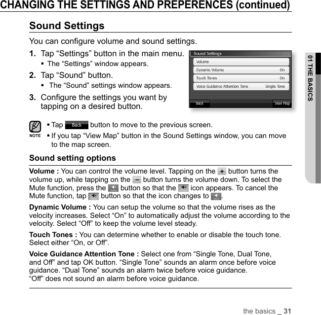 the basics _ 3101 THE BASICSCHANGING THE SETTINGS AND PREPERENCES (continued)Sound SettingsYou can conﬁ gure volume and sound settings.1.  Tap “Settings” button in the main menu.The “Settings” window appears.2.  Tap “Sound” button. The “Sound” settings window appears.3.  Conﬁ gure the settings you want by tapping on a desired button.Tap   button to move to the previous screen. If you tap “View Map” button in the Sound Settings window, you can move to the map screen.Sound setting optionsVolume : You can control the volume level. Tapping on the   button turns the volume up, while tapping on the   button turns the volume down. To select the Mute function, press the   button so that the   icon appears. To cancel the Mute function, tap   button so that the icon changes to  .Dynamic Volume : You can setup the volume so that the volume rises as the velocity increases. Select “On” to automatically adjust the volume according to the velocity. Select “Off” to keep the volume level steady.Touch Tones : You can determine whether to enable or disable the touch tone. Select either “On, or Off”.Voice Guidance Attention Tone : Select one from “Single Tone, Dual Tone, and Off” and tap OK button. “Single Tone” sounds an alarm once before voice guidance. “Dual Tone” sounds an alarm twice before voice guidance. “Off” does not sound an alarm before voice guidance.NOTE