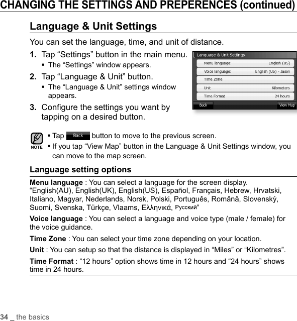 34 _ the basicsCHANGING THE SETTINGS AND PREPERENCES (continued)Language &amp; Unit SettingsYou can set the language, time, and unit of distance.1.  Tap “Settings” button in the main menu.The “Settings” window appears.2.  Tap “Language &amp; Unit” button. The “Language &amp; Unit” settings window appears.3.  Conﬁ gure the settings you want by tapping on a desired button.Tap   button to move to the previous screen. If you tap “View Map” button in the Language &amp; Unit Settings window, you can move to the map screen.Language setting optionsMenu language : You can select a language for the screen display. “English(AU), English(UK), English(US), Español, Français, Hebrew, Hrvatski, Italiano, Magyar, Nederlands, Norsk, Polski, Português, Română, Slovenský, Suomi, Svenska, Türkçe, Vlaams, Ελληνικά,  ” Voice language : You can select a language and voice type (male / female) for the voice guidance. Time Zone : You can select your time zone depending on your location.Unit : You can setup so that the distance is displayed in “Miles” or “Kilometres”. Time Format : “12 hours” option shows time in 12 hours and “24 hours” shows time in 24 hours.NOTE