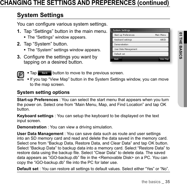 the basics _ 3501 THE BASICSCHANGING THE SETTINGS AND PREPERENCES (continued)System SettingsYou can conﬁ gure various system settings.1.  Tap “Settings” button in the main menu.The “Settings” window appears.2.  Tap “System” button.The “System” settings window appears.3.  Conﬁ gure the settings you want by tapping on a desired button.Tap   button to move to the previous screen. If you tap “View Map” button in the System Settings window, you can move to the map screen.System setting options Start-up Preferences : You can select the start menu that appears when you turn the power on. Select one from “Main Menu, Map, and Find Location” and tap OK button.Keyboard settings : You can setup the keyboard to be displayed on the text input screen.Demonstration : You can view a driving simulation. User Data Management : You can save data such as route and user settings into an SD memory card and read and delete the data saved in the memory card. Select one from “Backup Data, Restore Data, and Clear Data” and tap OK button. Select “Backup Data” to backup data into a memory card. Select “Restore Data” to restore data using the backup ﬁ le. Select “Clear Data” to delete data. The saved data appears as “iGO-backup.db” ﬁ le in the &lt;Removable Disk&gt; on a PC. You can copy the “iGO-backup.db” ﬁ le into the PC for later use. Default set : You can restore all settings to default values. Select either “Yes” or “No”.NOTE