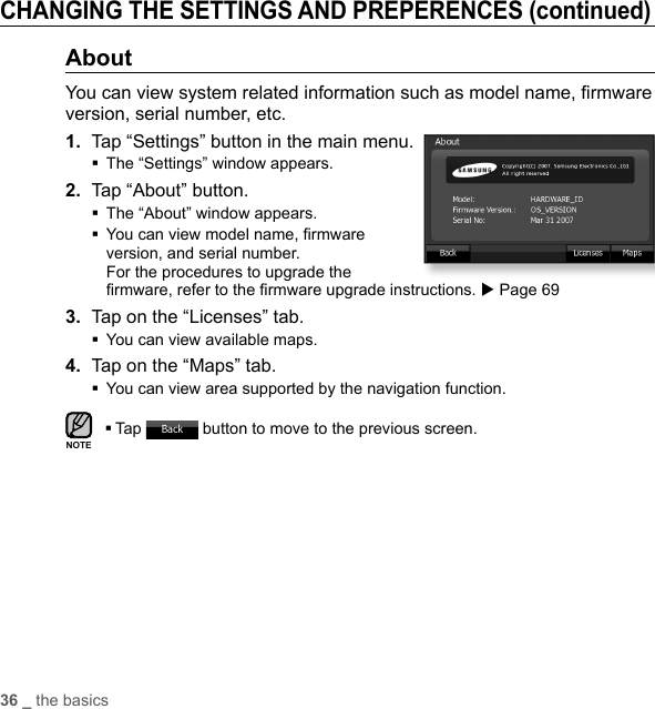 36 _ the basicsCHANGING THE SETTINGS AND PREPERENCES (continued)AboutYou can view system related information such as model name, ﬁ rmware version, serial number, etc.1.  Tap “Settings” button in the main menu.The “Settings” window appears.2.  Tap “About” button.The “About” window appears. You can view model name, ﬁ rmware version, and serial number. For the procedures to upgrade the ﬁ rmware, refer to the ﬁ rmware upgrade instructions. X Page 693.  Tap on the “Licenses” tab.You can view available maps.4.  Tap on the “Maps” tab.You can view area supported by the navigation function.Tap   button to move to the previous screen.NOTE