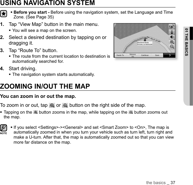the basics _ 3701 THE BASICSUSING NAVIGATION SYSTEM Before you start - Before using the navigation system, set the Language and Time Zone. (See Page 35)1.  Tap “View Map” button in the main menu.You will see a map on the screen.2.  Select a desired destination by tapping on or dragging it.3.  Tap “Route To” button. The route from the current location to destination is automatically searched for.4.  Start driving.The navigation system starts automatically.ZOOMING IN/OUT THE MAPYou can zoom in or out the map.To zoom in or out, tap   or   button on the right side of the map. Tapping on the   button zooms in the map, while tapping on the   button zooms out the map. If you select &lt;Settings&gt;-&gt;&lt;General&gt; and set &lt;Smart Zoom&gt; to &lt;On&gt;, The map is automatically zoomed in when you turn your vehicle such as turn left, turn right and make a U-turn. After that, the map is automatically zoomed out so that you can view more far distance on the map.NOTE