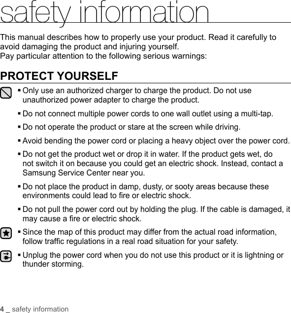 4 _ safety informationsafety informationThis manual describes how to properly use your product. Read it carefully to avoid damaging the product and injuring yourself.Pay particular attention to the following serious warnings:PROTECT YOURSELF Only use an authorized charger to charge the product. Do not use unauthorized power adapter to charge the product. Do not connect multiple power cords to one wall outlet using a multi-tap.Do not operate the product or stare at the screen while driving. Avoid bending the power cord or placing a heavy object over the power cord. Do not get the product wet or drop it in water. If the product gets wet, do not switch it on because you could get an electric shock. Instead, contact a Samsung Service Center near you.  Do not place the product in damp, dusty, or sooty areas because these environments could lead to ﬁ re or electric shock. Do not pull the power cord out by holding the plug. If the cable is damaged, it may cause a ﬁ re or electric shock. Since the map of this product may differ from the actual road information, follow trafﬁ c regulations in a real road situation for your safety. Unplug the power cord when you do not use this product or it is lightning or thunder storming.