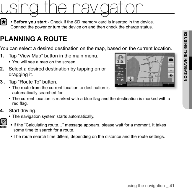 using the navigation _ 4102 USING THE NAVIGATIONusing the navigationBefore you start - Check if the SD memory card is inserted in the device. Connect the power or turn the device on and then check the charge status.PLANNING A ROUTEYou can select a desired destination on the map, based on the current location.1.  Tap “View Map” button in the main menu.You will see a map on the screen.2.  Select a desired destination by tapping on or dragging it.3 .  Tap “Route To” button. The route from the current location to destination is automatically searched for. The current location is marked with a blue ﬂ ag and the destination is marked with a red ﬂ ag.4.  Start driving.The navigation system starts automatically. If the “Calculating route…” message appears, please wait for a moment. It takes some time to search for a route. The route search time differs, depending on the distance and the route settings.NOTE