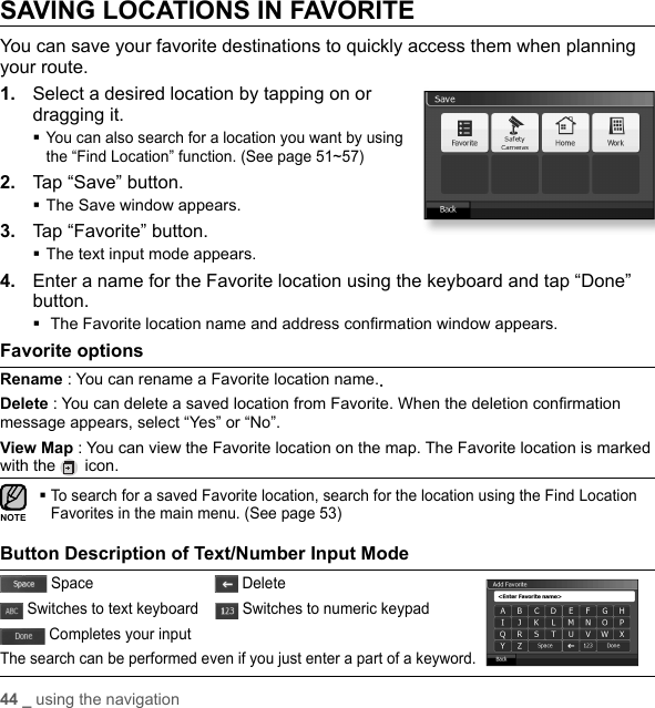 44 _ using the navigationSAVING LOCATIONS IN FAVORITEYou can save your favorite destinations to quickly access them when planning your route.1.  Select a desired location by tapping on or dragging it. You can also search for a location you want by using the “Find Location” function. (See page 51~57)2.  Tap “Save” button.The Save window appears.3.  Tap “Favorite” button.The text input mode appears.4.  Enter a name for the Favorite location using the keyboard and tap “Done” button. The Favorite location name and address conﬁ rmation window appears.Favorite options Rename : You can rename a Favorite location name..Delete : You can delete a saved location from Favorite. When the deletion conﬁ rmation message appears, select “Yes” or “No”.View Map : You can view the Favorite location on the map. The Favorite location is marked with the   icon. To search for a saved Favorite location, search for the location using the Find Location Favorites in the main menu. (See page 53)Button Description of Text/Number Input Mode Space                               Delete Switches to text keyboard      Switches to numeric keypad Completes your inputThe search can be performed even if you just enter a part of a keyword.NOTE