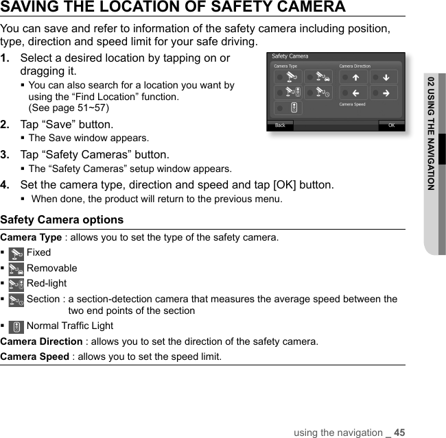 using the navigation _ 4502 USING THE NAVIGATIONSAVING THE LOCATION OF SAFETY CAMERAYou can save and refer to information of the safety camera including position, type, direction and speed limit for your safe driving.1.  Select a desired location by tapping on or dragging it. You can also search for a location you want by using the “Find Location” function. (See page 51~57)2.  Tap “Save” button.The Save window appears. 3.  Tap “Safety Cameras” button.The “Safety Cameras” setup window appears.4.  Set the camera type, direction and speed and tap [OK] button. When done, the product will return to the previous menu.Safety Camera options Camera Type : allows you to set the type of the safety camera. Fixed Removable Red-light Section :  a section-detection camera that measures the average speed between the two end points of the section Normal Trafﬁ c LightCamera Direction : allows you to set the direction of the safety camera.Camera Speed : allows you to set the speed limit.
